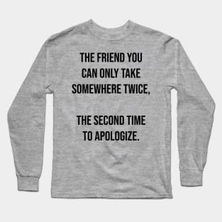 The friend you can only take somewhere twice,  The second time to apologize. Long Sleeve T-Shirt